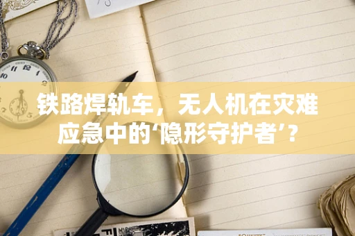 铁路焊轨车，无人机在灾难应急中的‘隐形守护者’？
