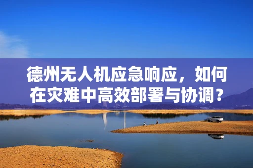 德州无人机应急响应，如何在灾难中高效部署与协调？