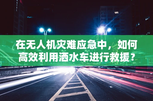 在无人机灾难应急中，如何高效利用洒水车进行救援？