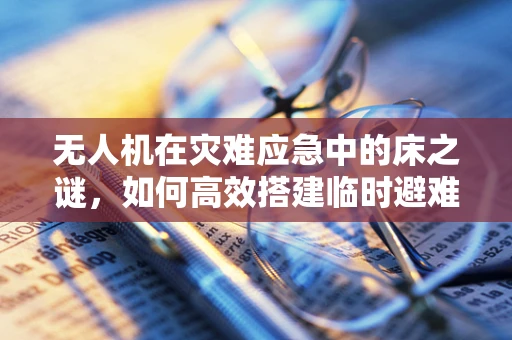 无人机在灾难应急中的床之谜，如何高效搭建临时避难所？