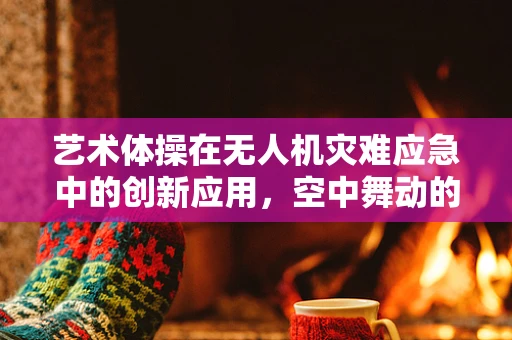艺术体操在无人机灾难应急中的创新应用，空中舞动的救援力量？