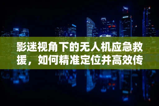 影迷视角下的无人机应急救援，如何精准定位并高效传递灾情信息？