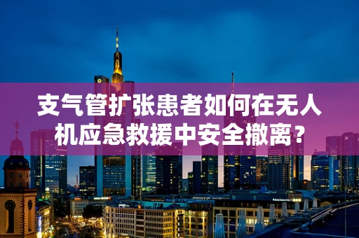 支气管扩张患者如何在无人机应急救援中安全撤离？
