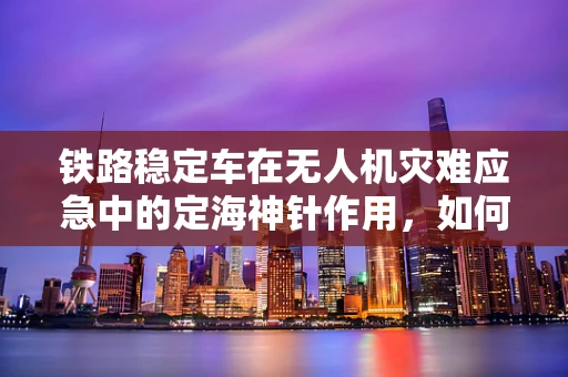 铁路稳定车在无人机灾难应急中的定海神针作用，如何精准协同以提升救援效率？