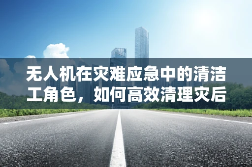 无人机在灾难应急中的清洁工角色，如何高效清理灾后废墟？