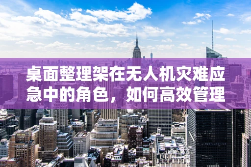 桌面整理架在无人机灾难应急中的角色，如何高效管理无人机装备？