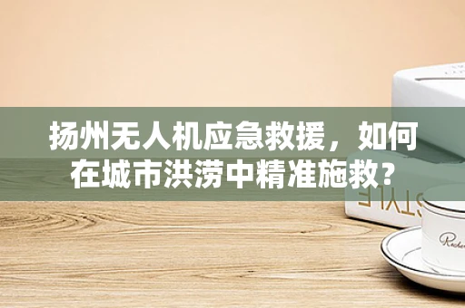 扬州无人机应急救援，如何在城市洪涝中精准施救？