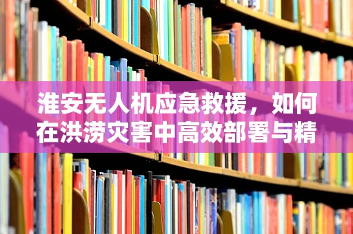淮安无人机应急救援，如何在洪涝灾害中高效部署与精准监控？