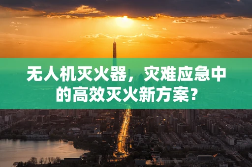 无人机灭火器，灾难应急中的高效灭火新方案？