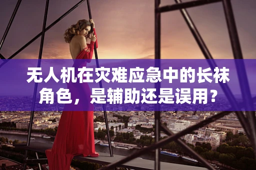 无人机在灾难应急中的长袜角色，是辅助还是误用？