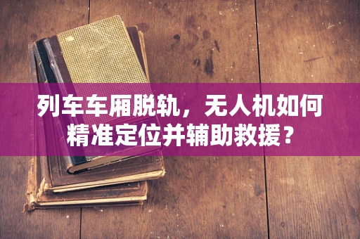 列车车厢脱轨，无人机如何精准定位并辅助救援？