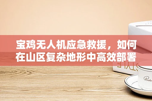 宝鸡无人机应急救援，如何在山区复杂地形中高效部署？