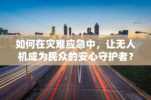 如何在灾难应急中，让无人机成为民众的安心守护者？
