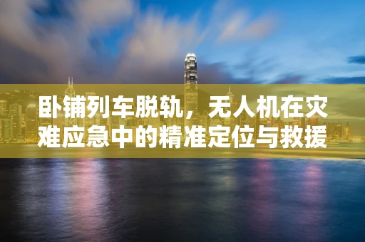 卧铺列车脱轨，无人机在灾难应急中的精准定位与救援挑战