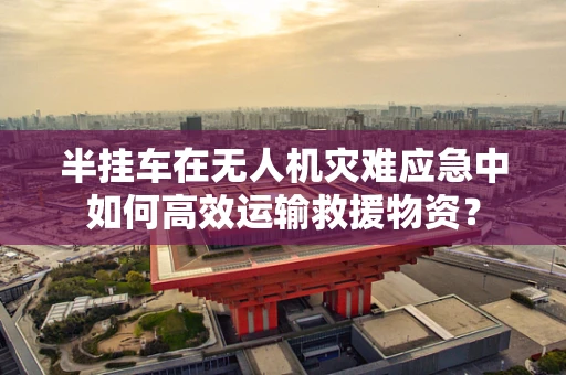 半挂车在无人机灾难应急中如何高效运输救援物资？