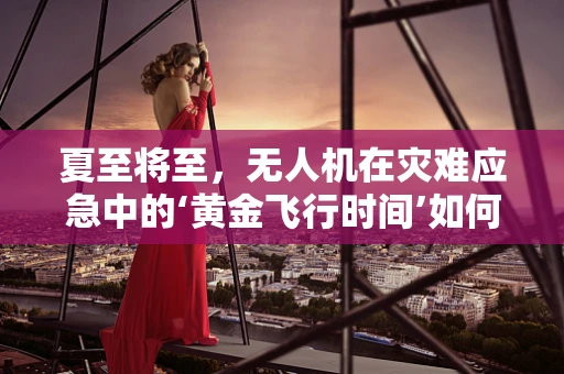 夏至将至，无人机在灾难应急中的‘黄金飞行时间’如何精准把握？