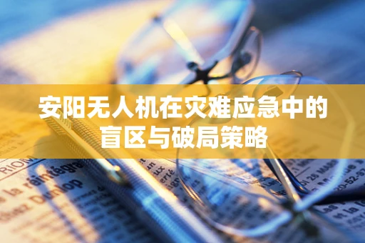 安阳无人机在灾难应急中的盲区与破局策略