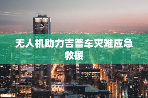 无人机助力吉普车灾难应急救援