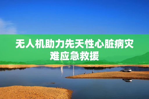无人机助力先天性心脏病灾难应急救援