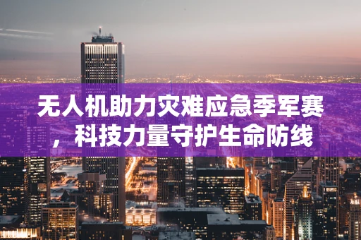 无人机助力灾难应急季军赛，科技力量守护生命防线