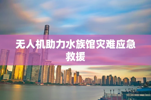 无人机助力水族馆灾难应急救援
