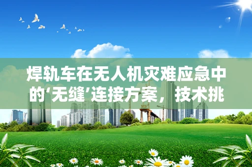 焊轨车在无人机灾难应急中的‘无缝’连接方案，技术挑战与实现路径