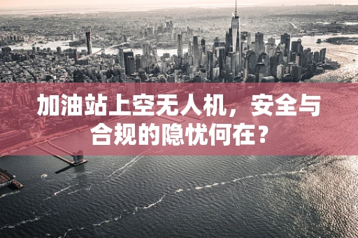 加油站上空无人机，安全与合规的隐忧何在？