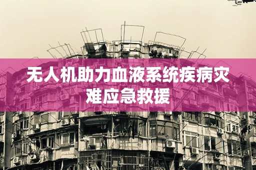 无人机助力血液系统疾病灾难应急救援