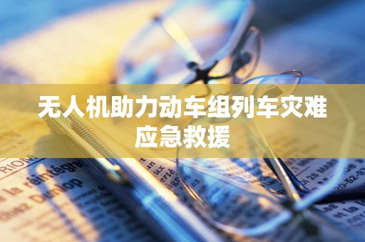 无人机助力动车组列车灾难应急救援