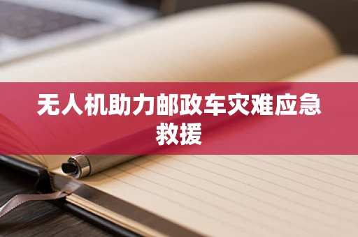 无人机助力邮政车灾难应急救援