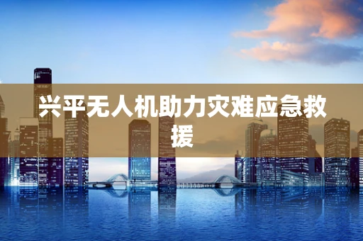 兴平无人机助力灾难应急救援