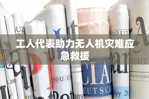 工人代表助力无人机灾难应急救援