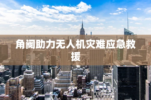 角阀助力无人机灾难应急救援