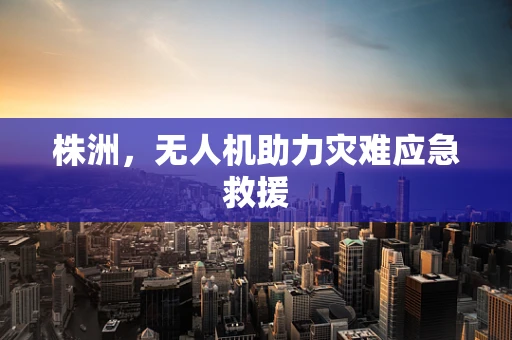株洲，无人机助力灾难应急救援