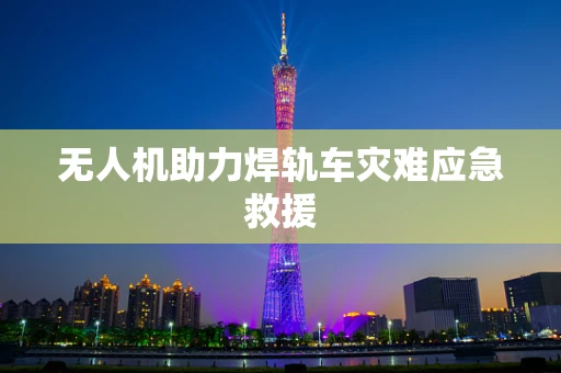无人机助力焊轨车灾难应急救援