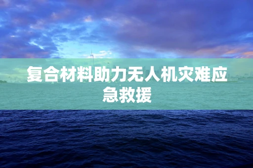 复合材料助力无人机灾难应急救援