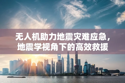 无人机助力地震灾难应急，地震学视角下的高效救援