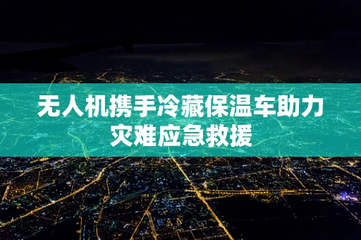 无人机携手冷藏保温车助力灾难应急救援