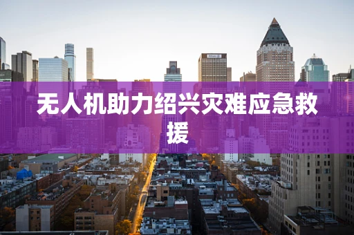 无人机助力绍兴灾难应急救援