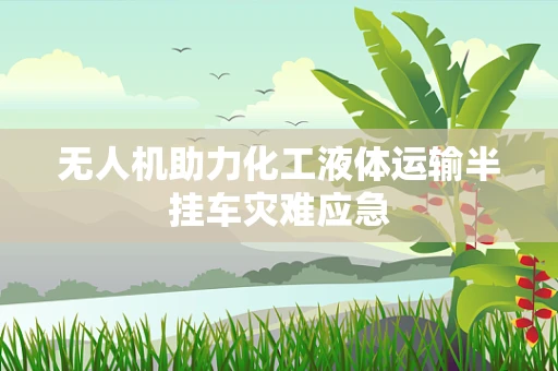 无人机助力化工液体运输半挂车灾难应急