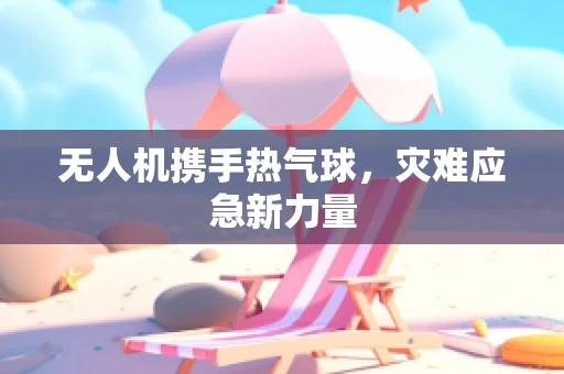 无人机携手热气球，灾难应急新力量