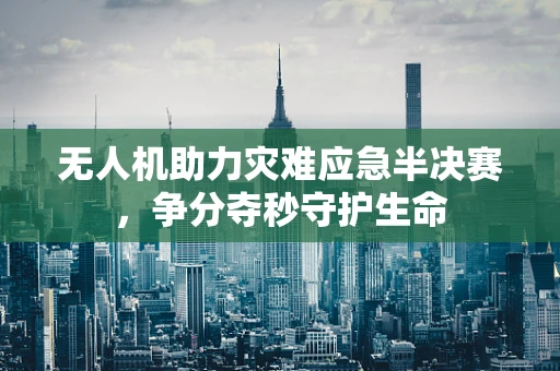 无人机助力灾难应急半决赛，争分夺秒守护生命