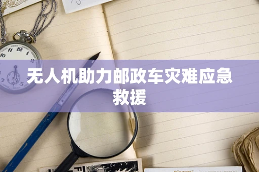 无人机助力邮政车灾难应急救援