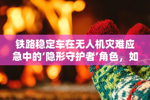 铁路稳定车在无人机灾难应急中的‘隐形守护者’角色，如何确保精准定位与稳定支援？