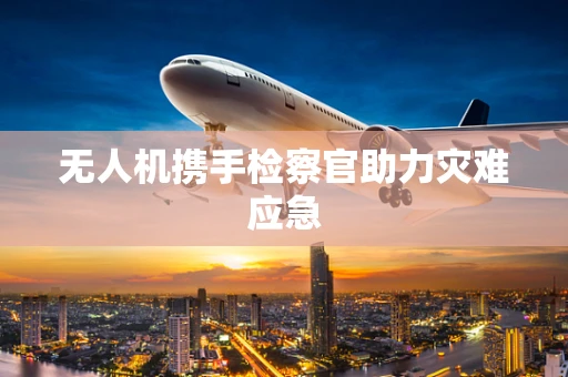 无人机携手检察官助力灾难应急
