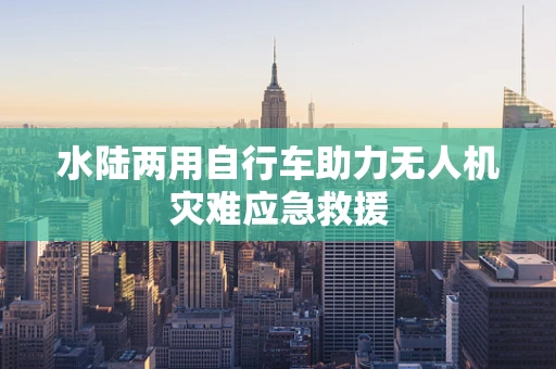 水陆两用自行车助力无人机灾难应急救援