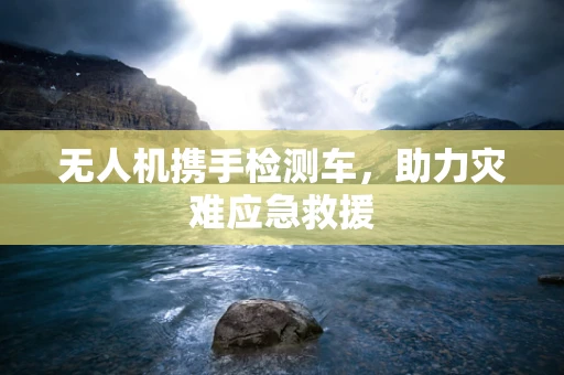 无人机携手检测车，助力灾难应急救援