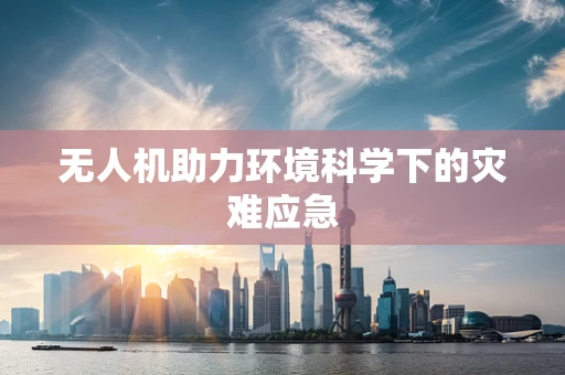 无人机助力环境科学下的灾难应急