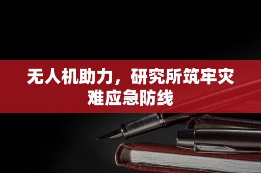 无人机助力，研究所筑牢灾难应急防线