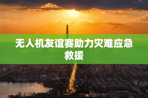 无人机友谊赛助力灾难应急救援